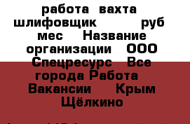 работа. вахта. шлифовщик. 50 000 руб./мес. › Название организации ­ ООО Спецресурс - Все города Работа » Вакансии   . Крым,Щёлкино